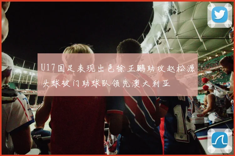U17国足表现出色徐正鹏助攻赵松源头球破门助球队领先澳大利亚