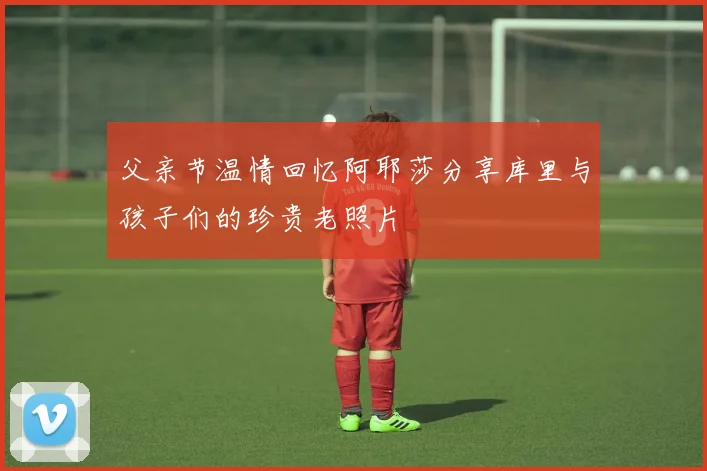 父亲节温情回忆阿耶莎分享库里与孩子们的珍贵老照片