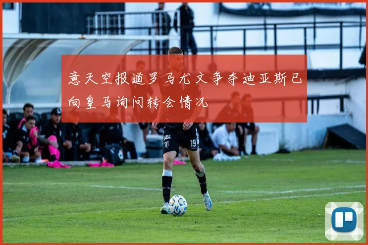 意天空报道罗马尤文争夺迪亚斯已向皇马询问转会情况