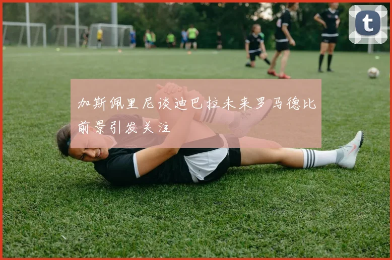 加斯佩里尼谈迪巴拉未来罗马德比前景引发关注