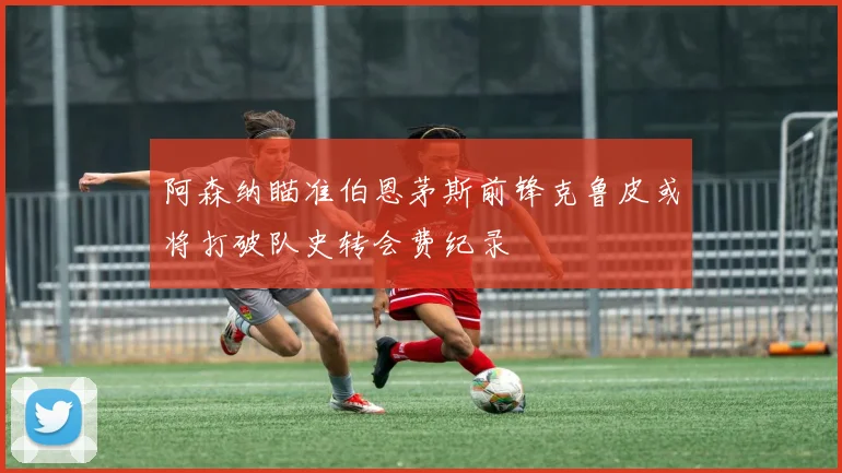 阿森纳瞄准伯恩茅斯前锋克鲁皮或将打破队史转会费纪录