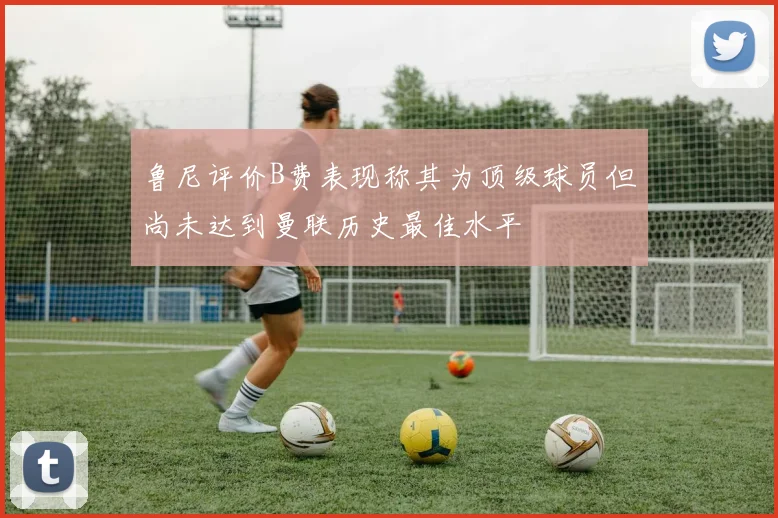 鲁尼评价B费表现称其为顶级球员但尚未达到曼联历史最佳水平