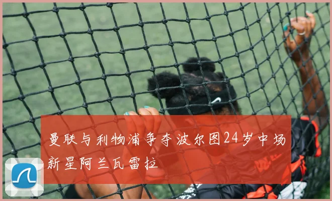 曼联与利物浦争夺波尔图24岁中场新星阿兰瓦雷拉