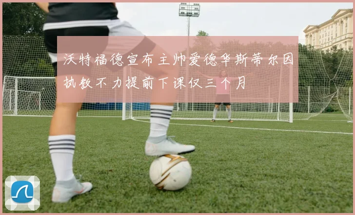 沃特福德宣布主帅爱德华斯蒂尔因执教不力提前下课仅三个月