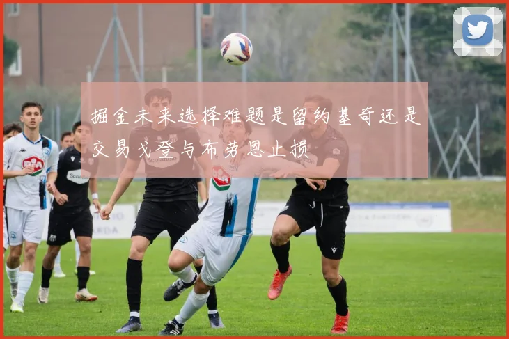 掘金未来选择难题是留约基奇还是交易戈登与布劳恩止损
