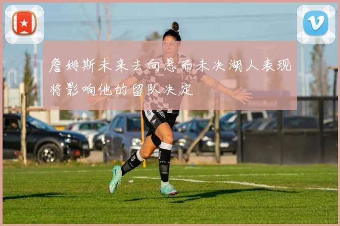 詹姆斯未来去向悬而未决湖人表现将影响他的留队决定
