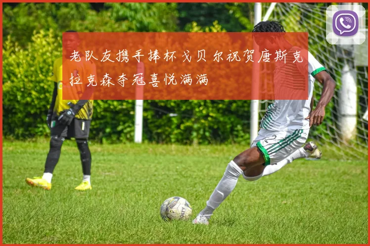 老队友携手捧杯戈贝尔祝贺唐斯克拉克森夺冠喜悦满满