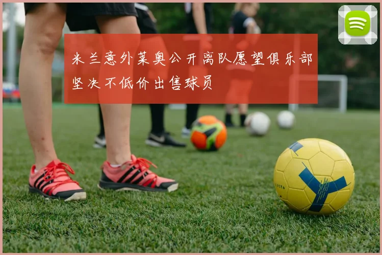 米兰意外莱奥公开离队愿望俱乐部坚决不低价出售球员