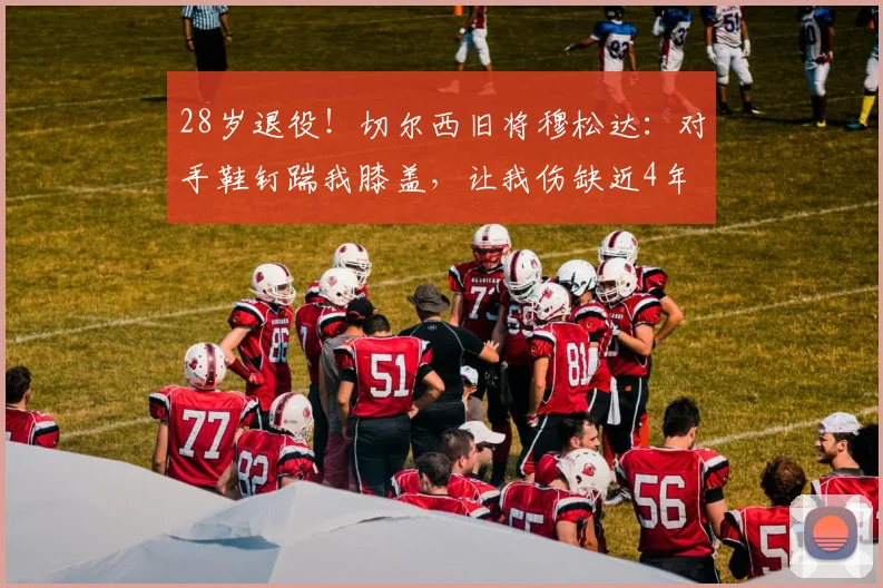 28岁退役！切尔西旧将穆松达：对手鞋钉踹我膝盖，让我伤缺近4年