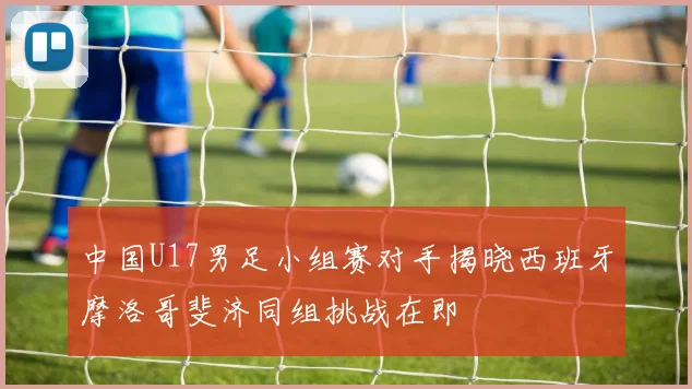 中国U17男足小组赛对手揭晓西班牙摩洛哥斐济同组挑战在即