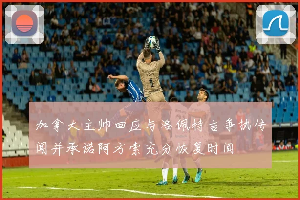 加拿大主帅回应与洛佩特吉争执传闻并承诺阿方索充分恢复时间