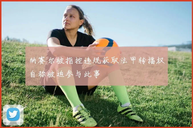 纳赛尔被指控违规获取法甲转播权自称被迫参与此事