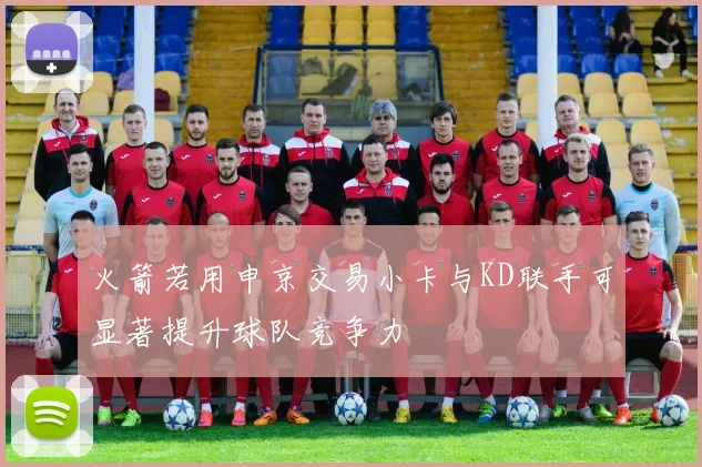 火箭若用申京交易小卡与KD联手可显著提升球队竞争力