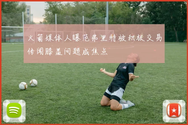 火箭媒体人曝范弗里特被积极交易传闻膝盖问题成焦点
