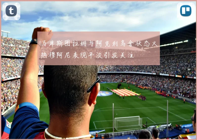马库斯图拉姆与阿克利乌舍状态火热穆阿尼表现平淡引发关注