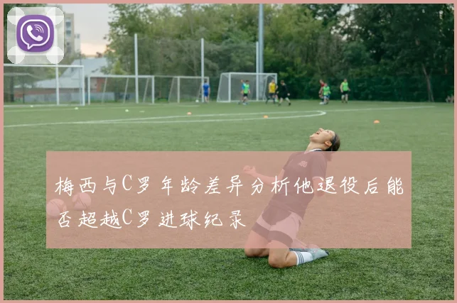 梅西与C罗年龄差异分析他退役后能否超越C罗进球纪录